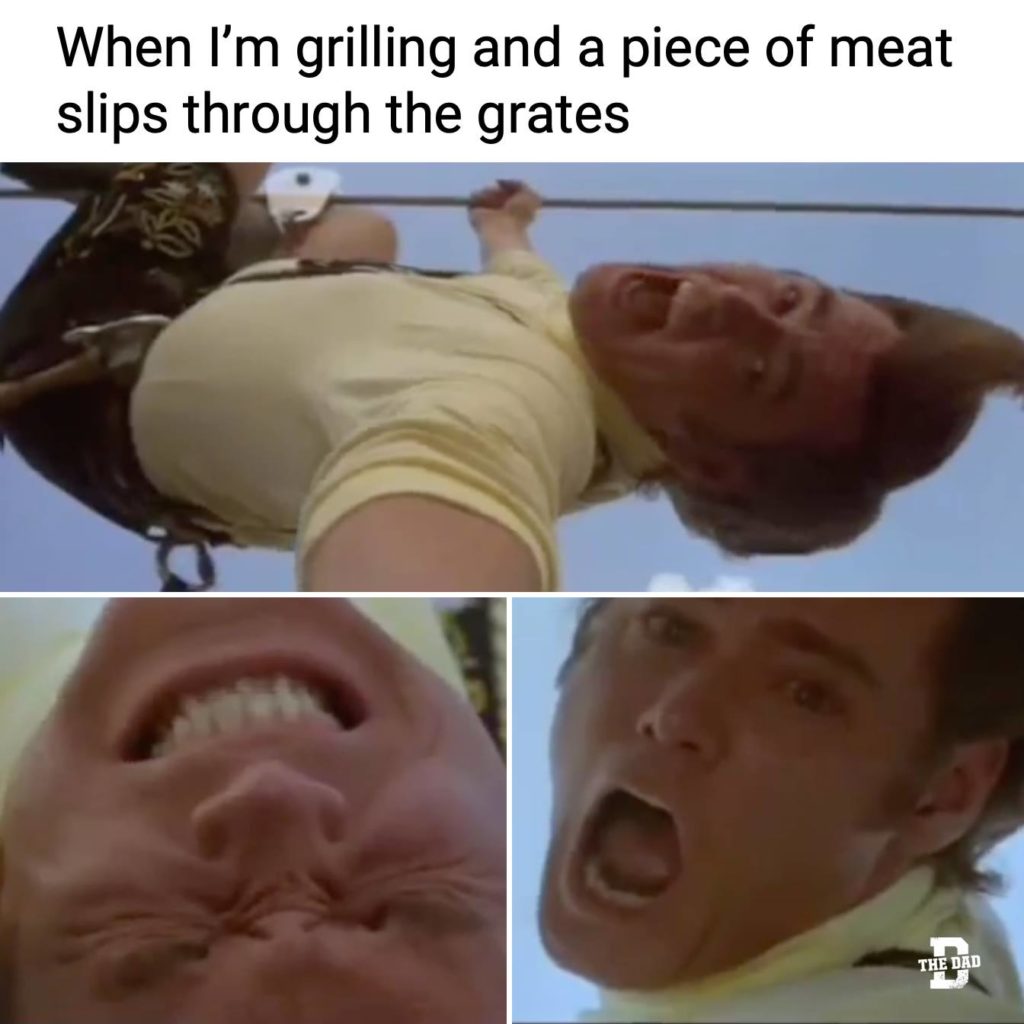 When I'm grilling and a piece of meat slips through the grates. (Ace Ventura from Ace Ventura 2 When Natural Calls, when the raccoon slips through his fingers.)