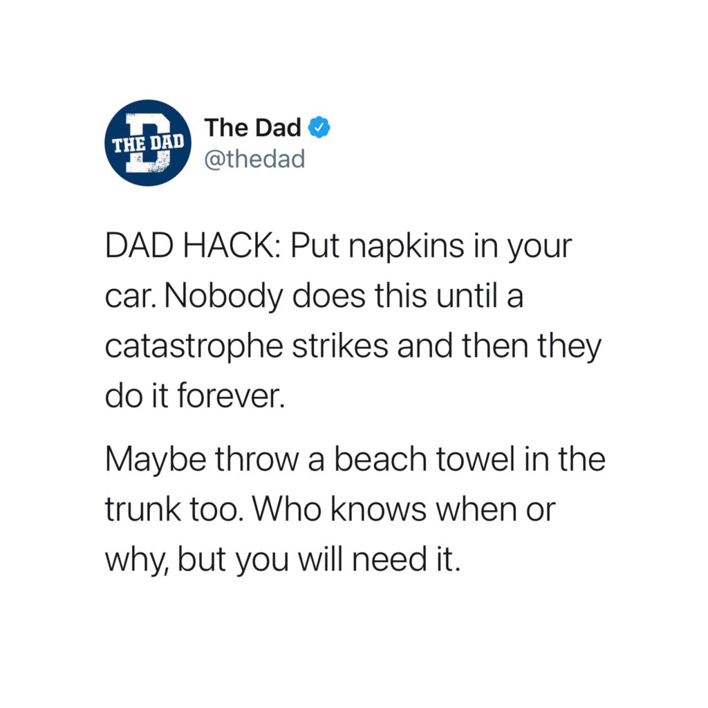 DAD HACK: Put napkins in your car. Nobody does this until a catastrophe strikes and then they do it forever. Maybe throw a beach towel in the trunk too. Who knows when or why, but you will need it. Tweet, tip, mess