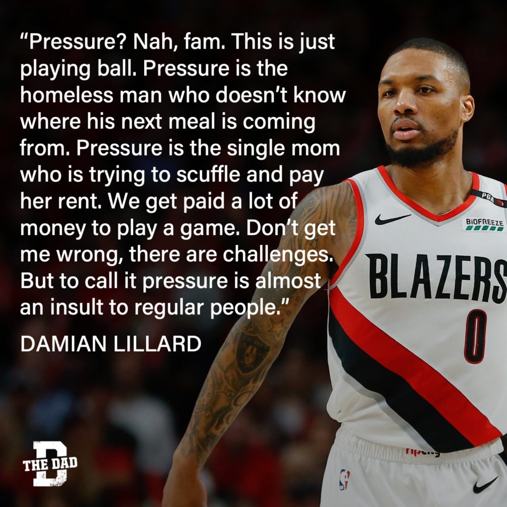 "Pressure? Nah, fam. This is just playing ball. Pressure is the homeless man who doesn't know where his next meal is coming from. Pressure is the single mom who is trying to scuffle and pay her rent. We get paid a lot of money to play a game. Don't get me wrong, there are challenges. But to call it pressure is almost an insult to regular people." - Damian Lillard quote