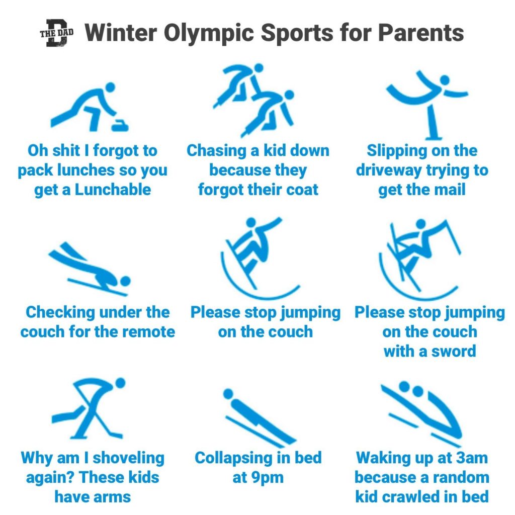 Winter Olympic Sports for Parents: 1. Oh shit I forgot to pack lunches so you get a Lunchable. 2. Chasing a kid down because they forgot their coat. 3. Slipping on the driveway trying to get the mail. 4. Checking under the couch for the remote. 5. Please stop jumping on the couch. 6. Please stop jumping on the couch with a sword. 7. Why am I shoveling again? These kids have arms. 8. Collapsing in bed at 9pm. 9. Waking up at 3am because a random kid crawled in bed. Athletics, relatable, sports