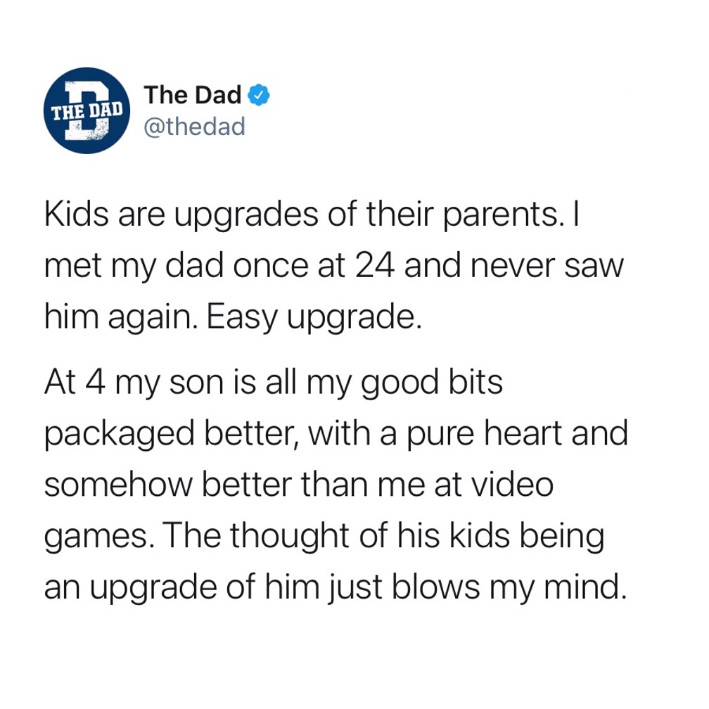 Kids are upgrades of their parents. I met my dad once at 24 and never saw him again. Easy upgrade. At 4 my son is all about my good bits packaged better, with a pure heart and somehow better than me at video games. The thoughts of his kids being an upgrade of him just blows my mind. Encouraging, tweet, heartwarming